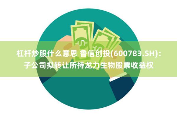 杠杆炒股什么意思 鲁信创投(600783.SH)：子公司拟转让所持龙力生物股票收益权