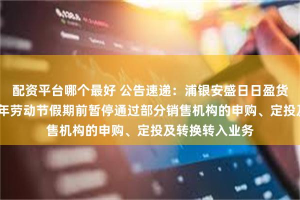 配资平台哪个最好 公告速递：浦银安盛日日盈货币基金于2025年劳动节假期前暂停通过部分销售机构的申购、定投及转换转入业务