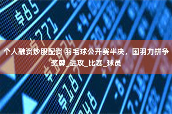 个人融资炒股配资 羽毛球公开赛半决，国羽力拼争奖牌_进攻_比赛_球员