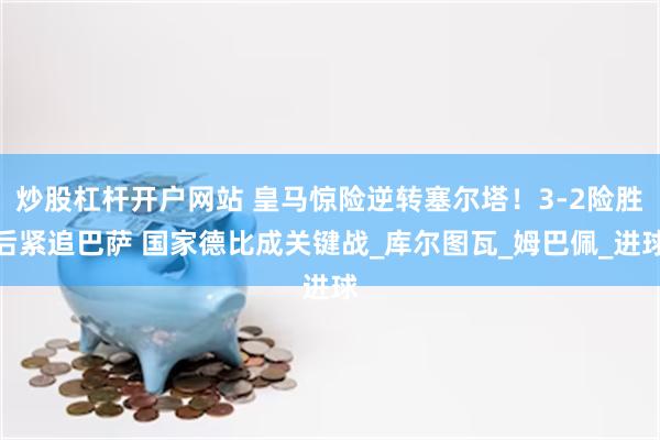 炒股杠杆开户网站 皇马惊险逆转塞尔塔！3-2险胜后紧追巴萨 国家德比成关键战_库尔图瓦_姆巴佩_进球