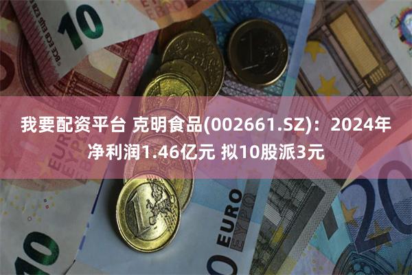 我要配资平台 克明食品(002661.SZ)：2024年净利润1.46亿元 拟10股派3元