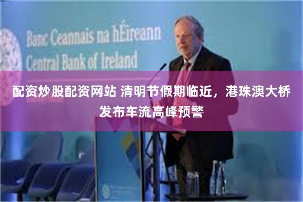 配资炒股配资网站 清明节假期临近，港珠澳大桥发布车流高峰预警