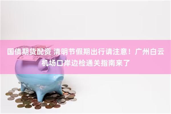 国债期货配资 清明节假期出行请注意！广州白云机场口岸边检通关指南来了