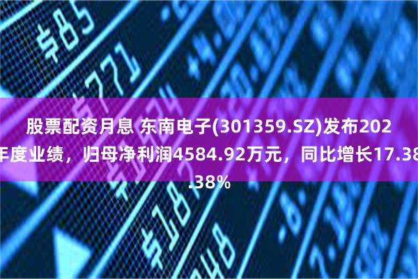 股票配资月息 东南电子(301359.SZ)发布2024年度业绩，归母净利润4584.92万元，同比增长17.38%