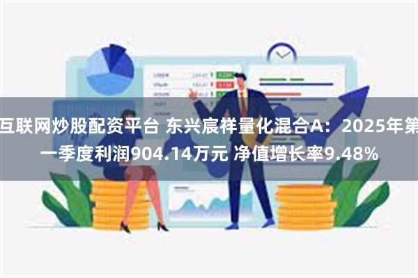 互联网炒股配资平台 东兴宸祥量化混合A：2025年第一季度利润904.14万元 净值增长率9.48%