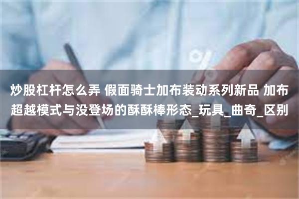 炒股杠杆怎么弄 假面骑士加布装动系列新品 加布超越模式与没登场的酥酥棒形态_玩具_曲奇_区别