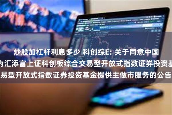 炒股加杠杆利息多少 科创综E: 关于同意中国银河证券股份有限公司为汇添富上证科创板综合交易型开放式指数证券投资基金提供主做市服务的公告