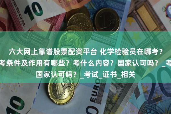 六大网上靠谱股票配资平台 化学检验员在哪考？怎么报考，报考条件及作用有哪些？考什么内容？国家认可吗？_考试_证书_相关