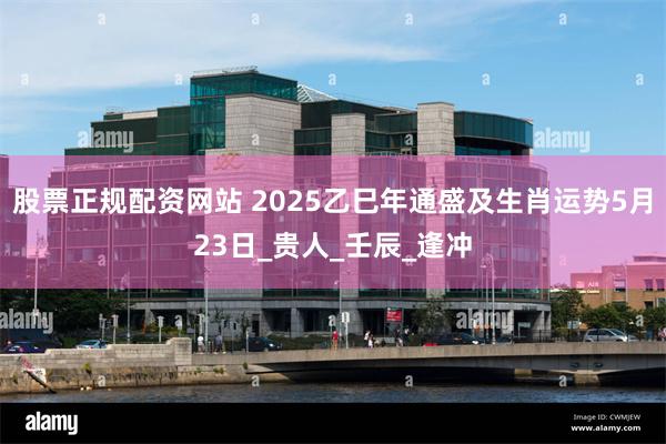 股票正规配资网站 2025乙巳年通盛及生肖运势5月23日_贵人_壬辰_逢冲