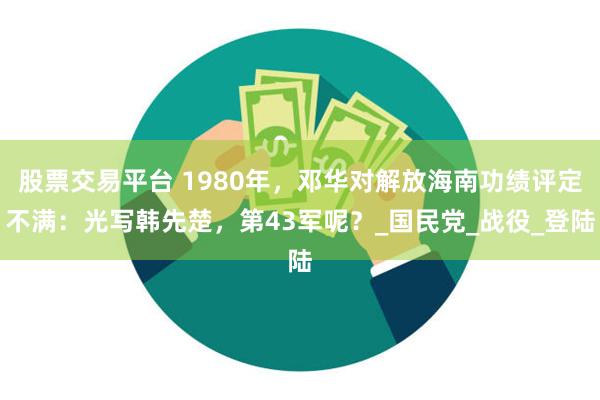 股票交易平台 1980年，邓华对解放海南功绩评定不满：光写韩先楚，第43军呢？_国民党_战役_登陆