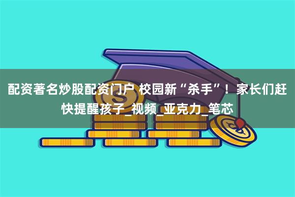 配资著名炒股配资门户 校园新“杀手”！家长们赶快提醒孩子_视频_亚克力_笔芯
