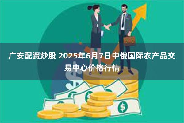 广安配资炒股 2025年6月7日中俄国际农产品交易中心价格行情