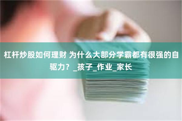 杠杆炒股如何理财 为什么大部分学霸都有很强的自驱力？_孩子_作业_家长