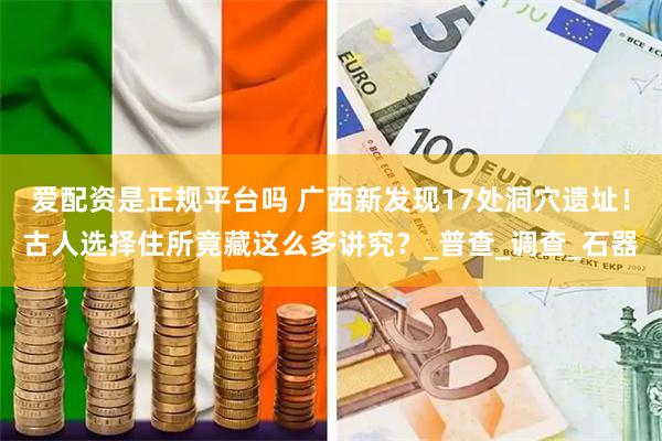 爱配资是正规平台吗 广西新发现17处洞穴遗址！古人选择住所竟藏这么多讲究？_普查_调查_石器
