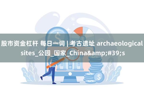 股市资金杠杆 每日一词 | 考古遗址 archaeological sites_公园_国家_China&#39;s