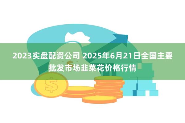 2023实盘配资公司 2025年6月21日全国主要批发市场韭菜花价格行情