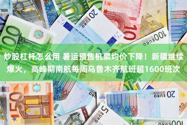 炒股杠杆怎么用 暑运预售机票均价下降！新疆继续爆火，高峰期南航每周乌鲁木齐航班超1600班次