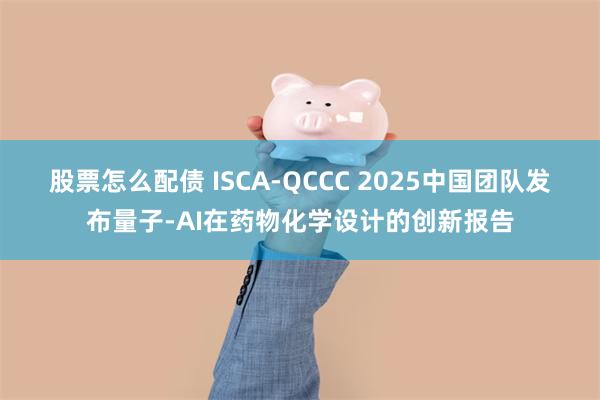 股票怎么配债 ISCA-QCCC 2025中国团队发布量子-AI在药物化学设计的创新报告