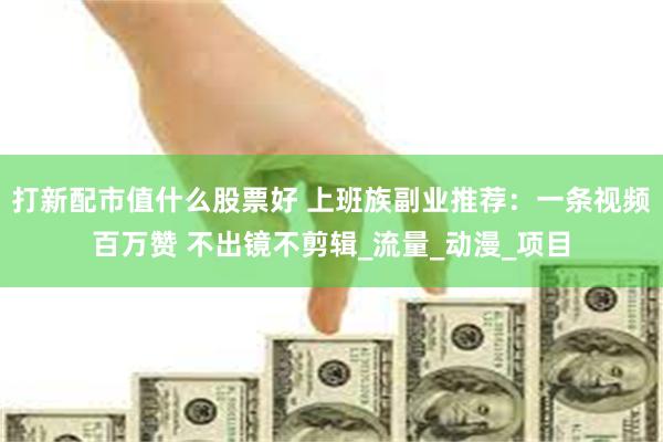 打新配市值什么股票好 上班族副业推荐：一条视频百万赞 不出镜不剪辑_流量_动漫_项目