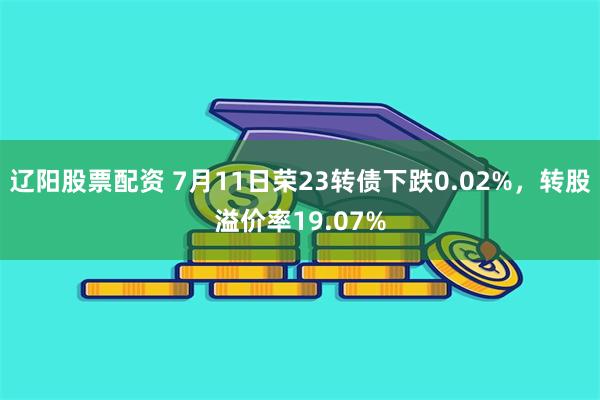 辽阳股票配资 7月11日荣23转债下跌0.02%，转股溢价率19.07%