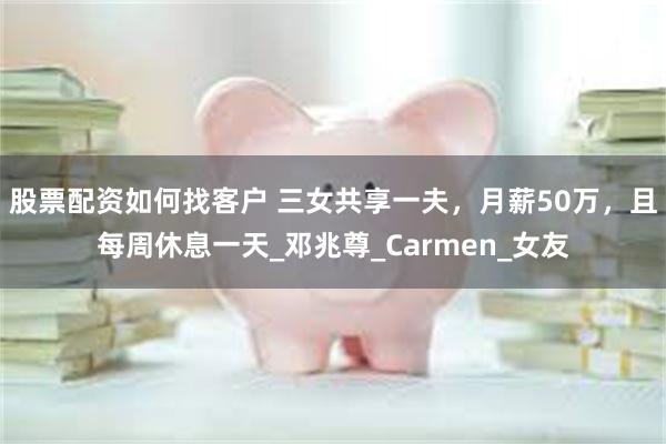 股票配资如何找客户 三女共享一夫，月薪50万，且每周休息一天_邓兆尊_Carmen_女友