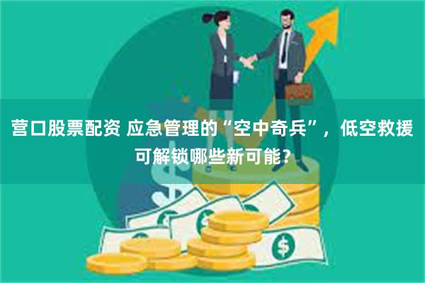 营口股票配资 应急管理的“空中奇兵”，低空救援可解锁哪些新可能？