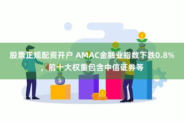 股票正规配资开户 AMAC金融业指数下跌0.8%，前十大权重包含中信证券等