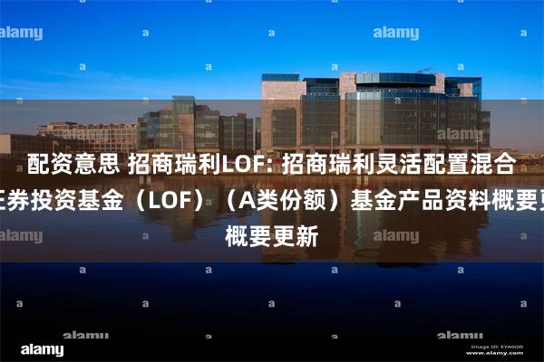配资意思 招商瑞利LOF: 招商瑞利灵活配置混合型证券投资基金(LOF)(A类份额)基金产品资料概要更新