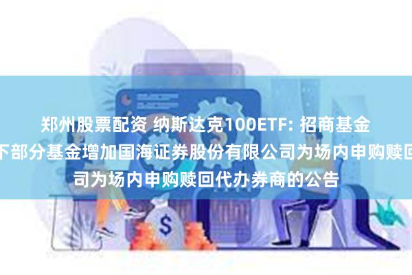 郑州股票配资 纳斯达克100ETF: 招商基金管理有限公司旗下部分基金增加国海证券股份有限公司为场内申购赎回代办券商的公告