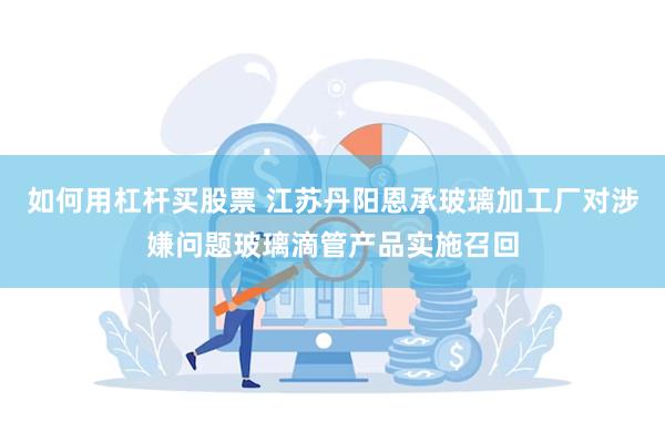 如何用杠杆买股票 江苏丹阳恩承玻璃加工厂对涉嫌问题玻璃滴管产品实施召回