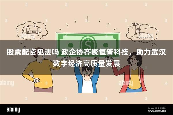 股票配资犯法吗 政企协齐聚恒普科技，助力武汉数字经济高质量发展