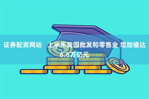 证券配资网站   上半年我国批发和零售业 增加值达6.8万亿元
