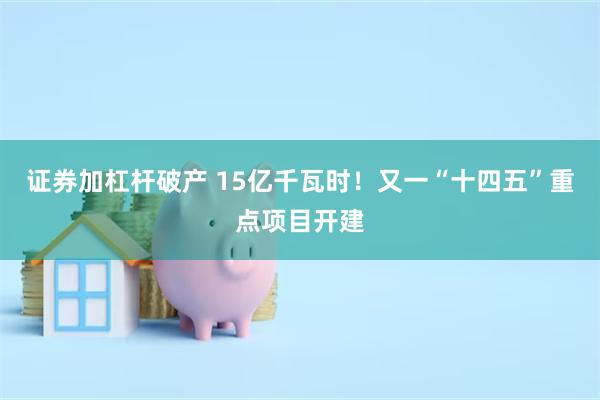 证券加杠杆破产 15亿千瓦时！又一“十四五”重点项目开建