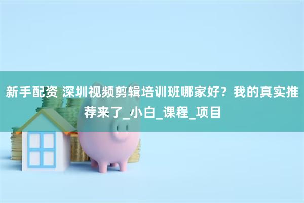 新手配资 深圳视频剪辑培训班哪家好？我的真实推荐来了_小白_课程_项目