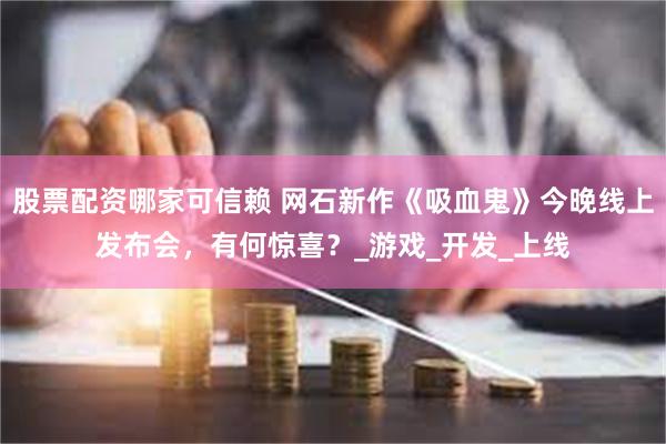 股票配资哪家可信赖 网石新作《吸血鬼》今晚线上发布会，有何惊喜？_游戏_开发_上线