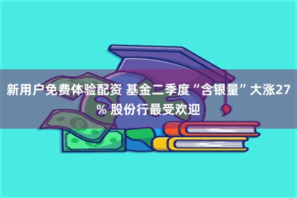 新用户免费体验配资 基金二季度“含银量”大涨27% 股份行最受欢迎