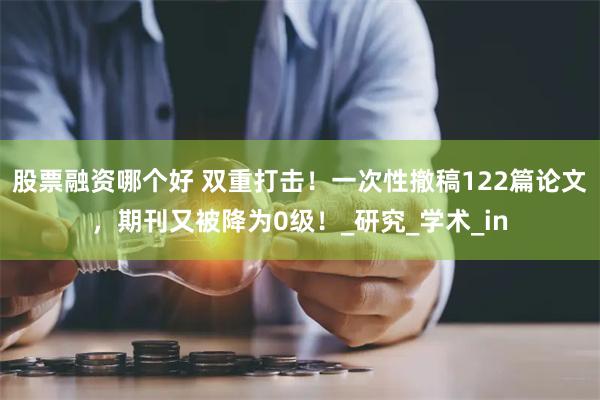 股票融资哪个好 双重打击！一次性撤稿122篇论文，期刊又被降为0级！_研究_学术_in