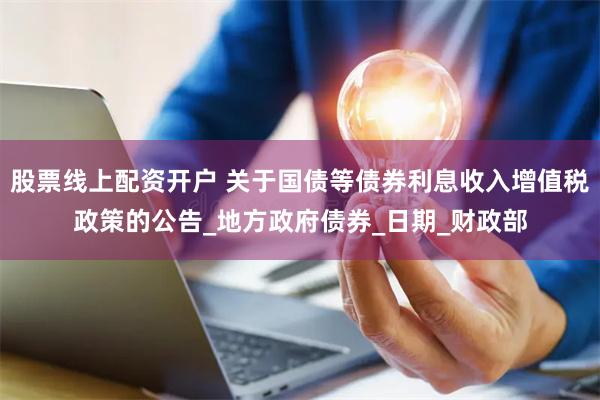 股票线上配资开户 关于国债等债券利息收入增值税政策的公告_地方政府债券_日期_财政部