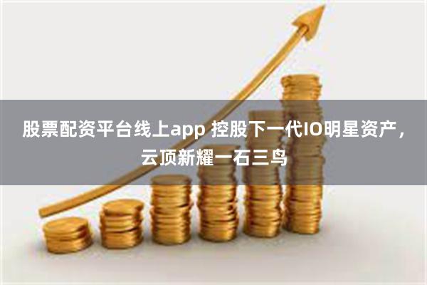 股票配资平台线上app 控股下一代IO明星资产，云顶新耀一石三鸟