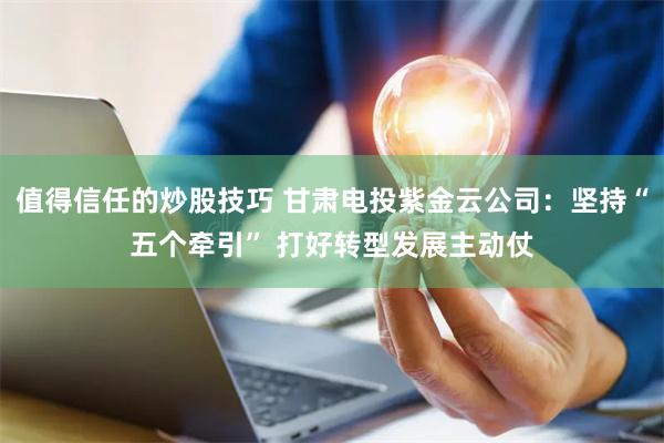 值得信任的炒股技巧 甘肃电投紫金云公司：坚持“五个牵引” 打好转型发展主动仗