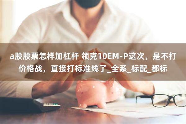 a股股票怎样加杠杆 领克10EM-P这次，是不打价格战，直接打标准线了_全系_标配_都标