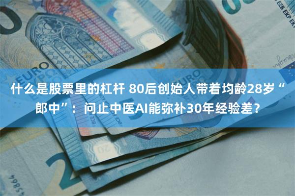 什么是股票里的杠杆 80后创始人带着均龄28岁“郎中”：问止中医AI能弥补30年经验差？
