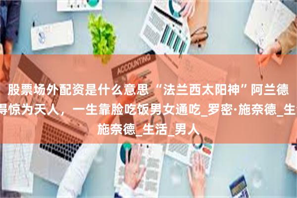 股票场外配资是什么意思 “法兰西太阳神”阿兰德龙：帅得惊为天人，一生靠脸吃饭男女通吃_罗密·施奈德_生活_男人