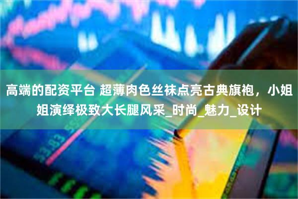 高端的配资平台 超薄肉色丝袜点亮古典旗袍，小姐姐演绎极致大长腿风采_时尚_魅力_设计