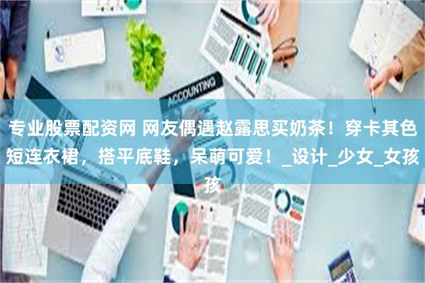 专业股票配资网 网友偶遇赵露思买奶茶！穿卡其色短连衣裙，搭平底鞋，呆萌可爱！_设计_少女_女孩