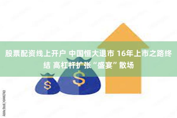 股票配资线上开户 中国恒大退市 16年上市之路终结 高杠杆扩张“盛宴”散场
