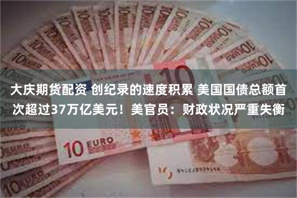 大庆期货配资 创纪录的速度积累 美国国债总额首次超过37万亿美元！美官员：财政状况严重失衡