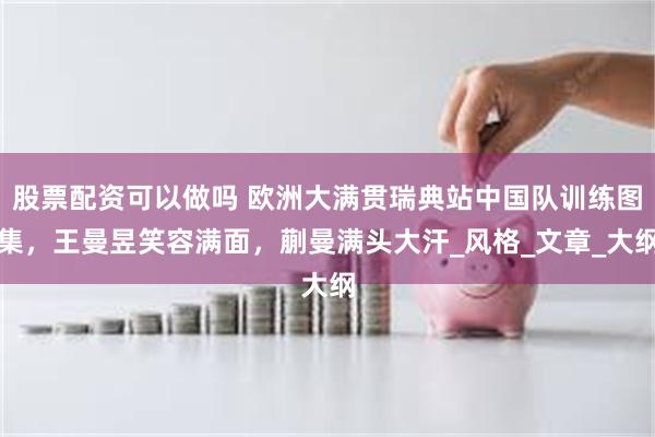 股票配资可以做吗 欧洲大满贯瑞典站中国队训练图集，王曼昱笑容满面，蒯曼满头大汗_风格_文章_大纲