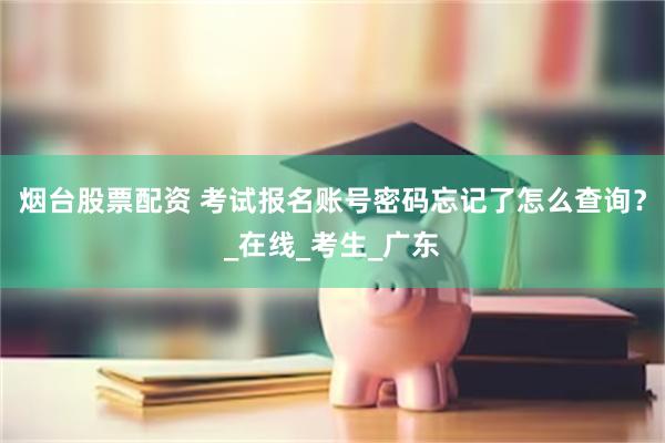 烟台股票配资 考试报名账号密码忘记了怎么查询？_在线_考生_广东
