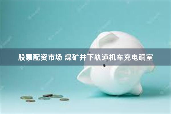 股票配资市场 煤矿井下轨道机车充电硐室